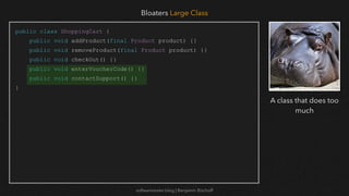 softwaretester.blog | Benjamin Bischoff
public class ShoppingCart {
public void addProduct(final Product product) {}
public void removeProduct(final Product product) {}
public void checkOut() {}
public void enterVoucherCode() {}
public void contactSupport() {}
}
Bloaters Large Class
A class that does too
much
 