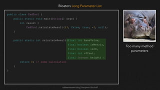 softwaretester.blog | Benjamin Bischoff
public class CadTool {
public static void main(String[] args) {
int result =
CadTool.calculateResult(13, false, true, -1, null);
}
public static int calculateResult(final int baseValue,
final boolean isMetric,
final boolean is2D,
final int offset,
final Integer height) {
return 0; // some calculation
}
}
Bloaters Long Parameter List
Too many method
parameters
 