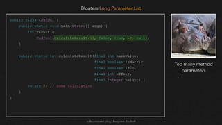 softwaretester.blog | Benjamin Bischoff
public class CadTool {
public static void main(String[] args) {
int result =
CadTool.calculateResult(13, false, true, -1, null);
}
public static int calculateResult(final int baseValue,
final boolean isMetric,
final boolean is2D,
final int offset,
final Integer height) {
return 0; // some calculation
}
}
Bloaters Long Parameter List
Too many method
parameters
 