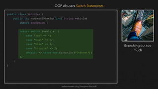 softwaretester.blog | Benjamin Bischoff
public class Vehicles {
public int numberOfWheels(final String vehicle)
throws Exception {
return switch (vehicle) {
case "car" -> 4;
case "boat" -> 0;
case "bike" -> 2;
case "bicycle" -> 2;
default -> throw new Exception("Unknown");
};
}
}
OOP Abusers Switch Statements
Branching out too
much
 