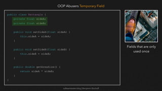 softwaretester.blog | Benjamin Bischoff
public class Rectangle {
private float sideA;
private float sideB;
public void setSideA(float sideA) {
this.sideA = sideA;
}
public void setSideB(float sideB) {
this.sideB = sideB;
}
public double getAreaSize() {
return sideA * sideB;
}
}
OOP Abusers Temporary Field
Fields that are only
used once
 