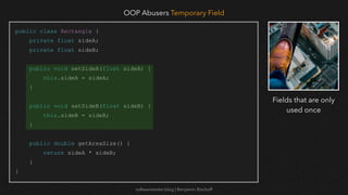 softwaretester.blog | Benjamin Bischoff
public class Rectangle {
private float sideA;
private float sideB;
public void setSideA(float sideA) {
this.sideA = sideA;
}
public void setSideB(float sideB) {
this.sideB = sideB;
}
public double getAreaSize() {
return sideA * sideB;
}
}
OOP Abusers Temporary Field
Fields that are only
used once
 