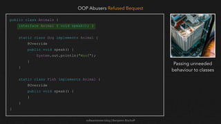 softwaretester.blog | Benjamin Bischoff
public class Animals {
interface Animal { void speak(); }
static class Dog implements Animal {
@Override
public void speak() {
System.out.println("Woof");
}
}
static class Fish implements Animal {
@Override
public void speak() {
}
}
}
OOP Abusers Refused Bequest
Passing unneeded
behaviour to classes
 