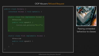 softwaretester.blog | Benjamin Bischoff
public class Animals {
interface Animal { void speak(); }
static class Dog implements Animal {
@Override
public void speak() {
System.out.println("Woof");
}
}
static class Fish implements Animal {
@Override
public void speak() {
}
}
}
OOP Abusers Refused Bequest
Passing unneeded
behaviour to classes
 