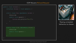 softwaretester.blog | Benjamin Bischoff
public class Animals {
interface Animal { void speak(); }
static class Dog implements Animal {
@Override
public void speak() {
System.out.println("Woof");
}
}
static class Fish implements Animal {
@Override
public void speak() {
}
}
}
OOP Abusers Refused Bequest
Passing unneeded
behaviour to classes
 