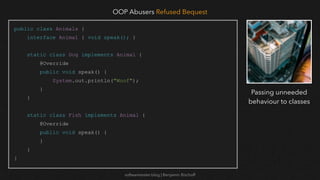 softwaretester.blog | Benjamin Bischoff
public class Animals {
interface Animal { void speak(); }
static class Dog implements Animal {
@Override
public void speak() {
System.out.println("Woof");
}
}
static class Fish implements Animal {
@Override
public void speak() {
}
}
}
OOP Abusers Refused Bequest
Passing unneeded
behaviour to classes
 