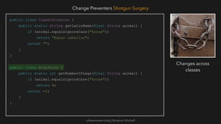 softwaretester.blog | Benjamin Bischoff
public class Classification {
public static String getLatinName(final String animal) {
if (animal.equalsIgnoreCase("horse"))
return "Equus caballus";
return "";
}
}
public class BodyParts {
public static int getNumberOfLegs(final String animal) {
if (animal.equalsIgnoreCase("horse"))
return 4;
return -1;
}
}
Change Preventers Shotgun Surgery
Changes across
classes
 