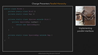 softwaretester.blog | Benjamin Bischoff
public class Birds {
private static class Bird {}
private static class Egg {}
private static class Sparrow extends Bird {
private SparrowEgg layEgg() {
return new SparrowEgg();
}
}
private static class SparrowEgg extends Egg {
}
}
Change Preventers Parallel Hierarchy
Implementing
parallel interfaces
 