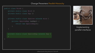 softwaretester.blog | Benjamin Bischoff
public class Birds {
private static class Bird {}
private static class Egg {}
private static class Sparrow extends Bird {
private SparrowEgg layEgg() {
return new SparrowEgg();
}
}
private static class SparrowEgg extends Egg {
}
}
Change Preventers Parallel Hierarchy
Implementing
parallel interfaces
 