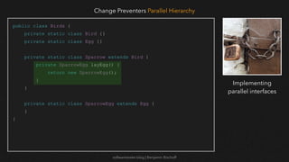 softwaretester.blog | Benjamin Bischoff
public class Birds {
private static class Bird {}
private static class Egg {}
private static class Sparrow extends Bird {
private SparrowEgg layEgg() {
return new SparrowEgg();
}
}
private static class SparrowEgg extends Egg {
}
}
Change Preventers Parallel Hierarchy
Implementing
parallel interfaces
 