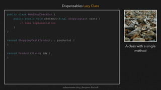 softwaretester.blog | Benjamin Bischoff
public class WebShopCheckOut {
public static void checkOut(final ShoppingCart cart) {
// Some implementation
}
}
record ShoppingCart(Product... products) {
}
record Product(String id) {
}
Dispensables Lazy Class
A class with a single
method
 