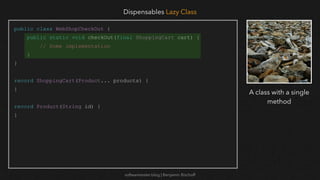 softwaretester.blog | Benjamin Bischoff
public class WebShopCheckOut {
public static void checkOut(final ShoppingCart cart) {
// Some implementation
}
}
record ShoppingCart(Product... products) {
}
record Product(String id) {
}
Dispensables Lazy Class
A class with a single
method
 