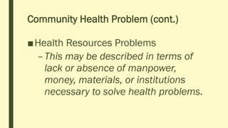 Community Health Problem (cont.)
■Health Resources Problems
–This may be described in terms of
lack or absence of manpower,
money, materials, or institutions
necessary to solve health problems.
 