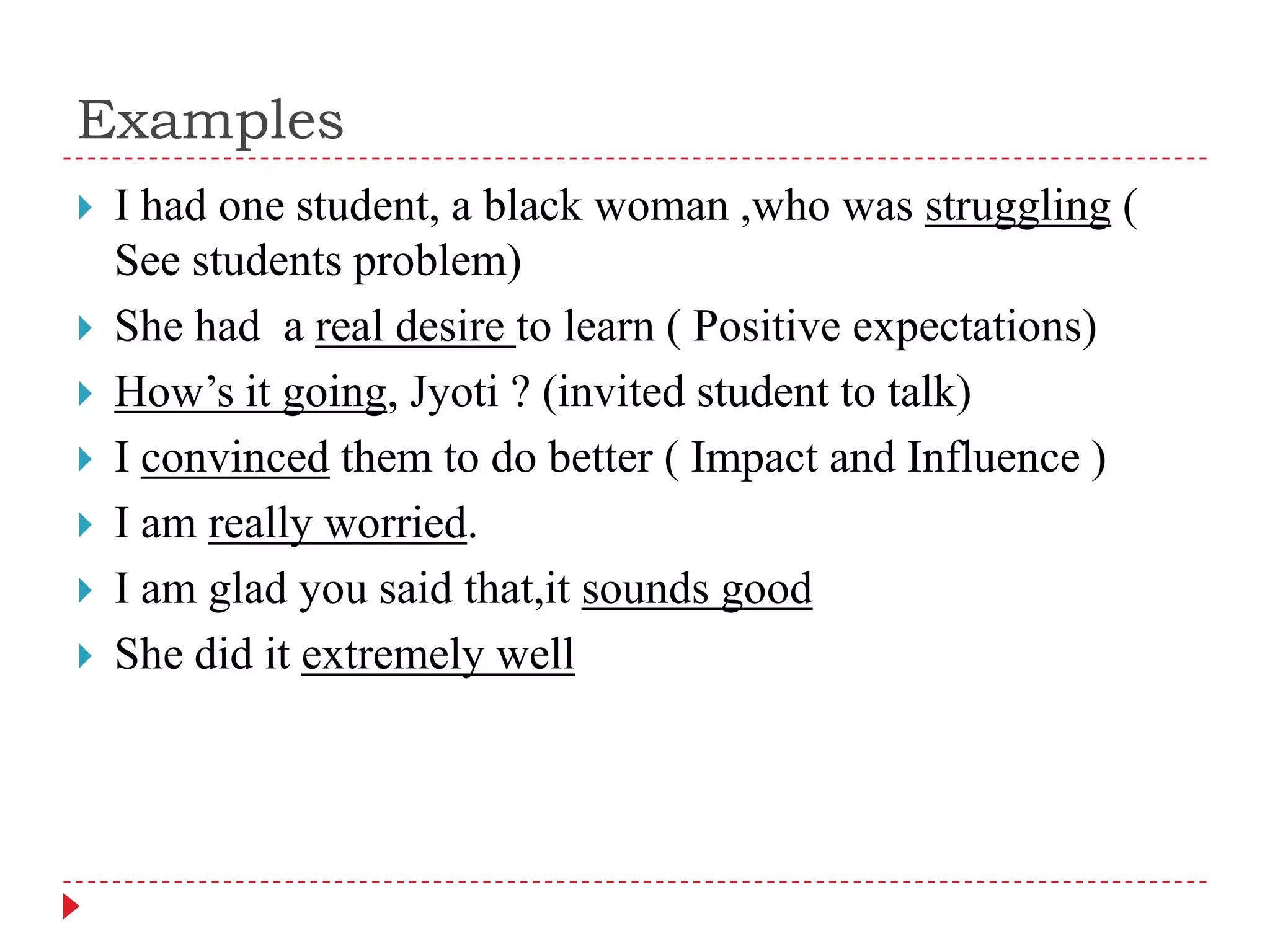 Examples I had one student, a black woman ,who was struggling ( See students problem)She had  a real desire to learn ( Positive expectations)How’s it going, Jyoti ? (invited student to talk)I convinced them to do better ( Impact and Influence )I am really worried.I am glad you said that,itsounds good She did it extremely well