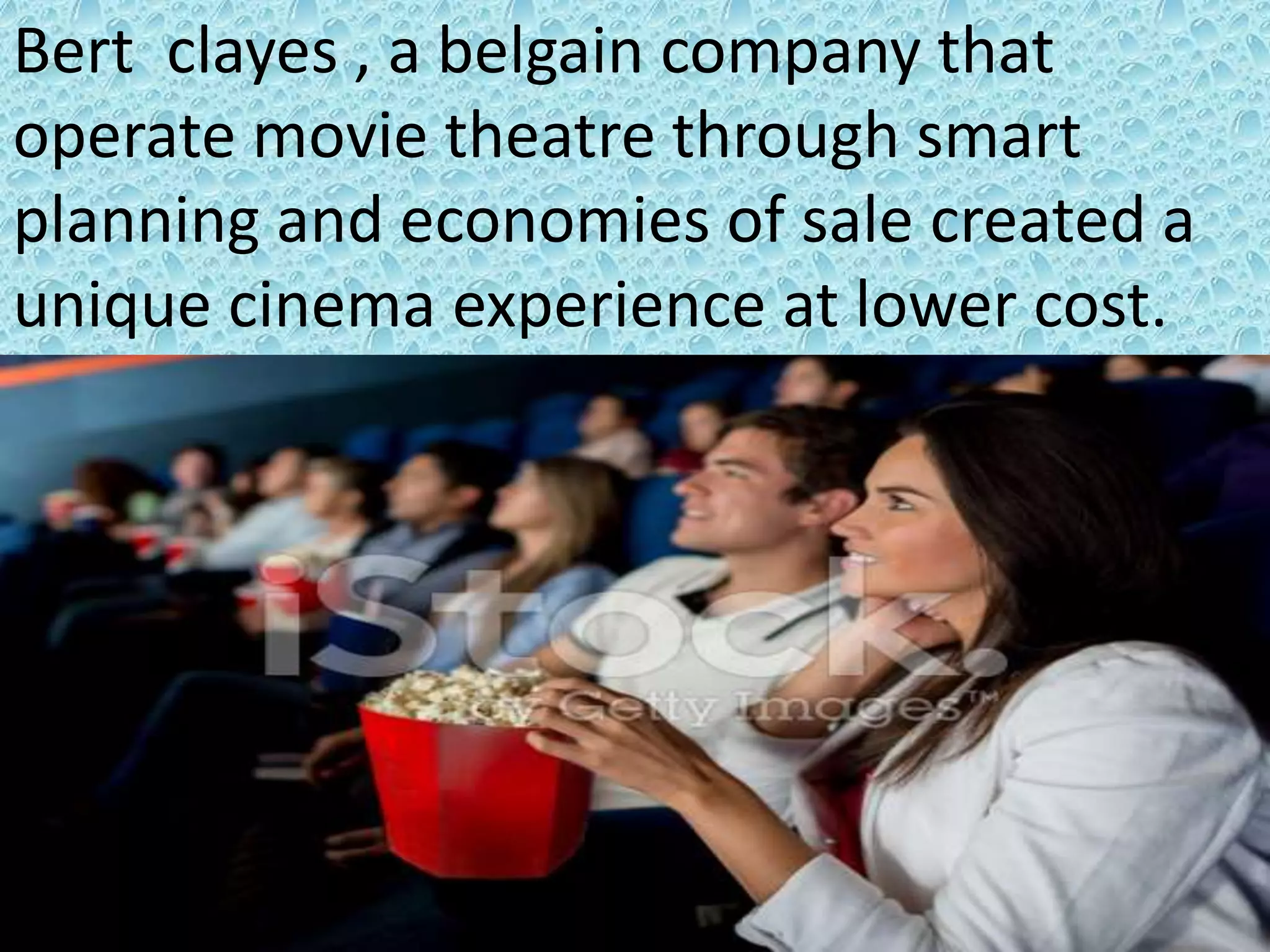 Bert clayes , a belgain company that
operate movie theatre through smart
planning and economies of sale created a
unique cinema experience at lower cost.