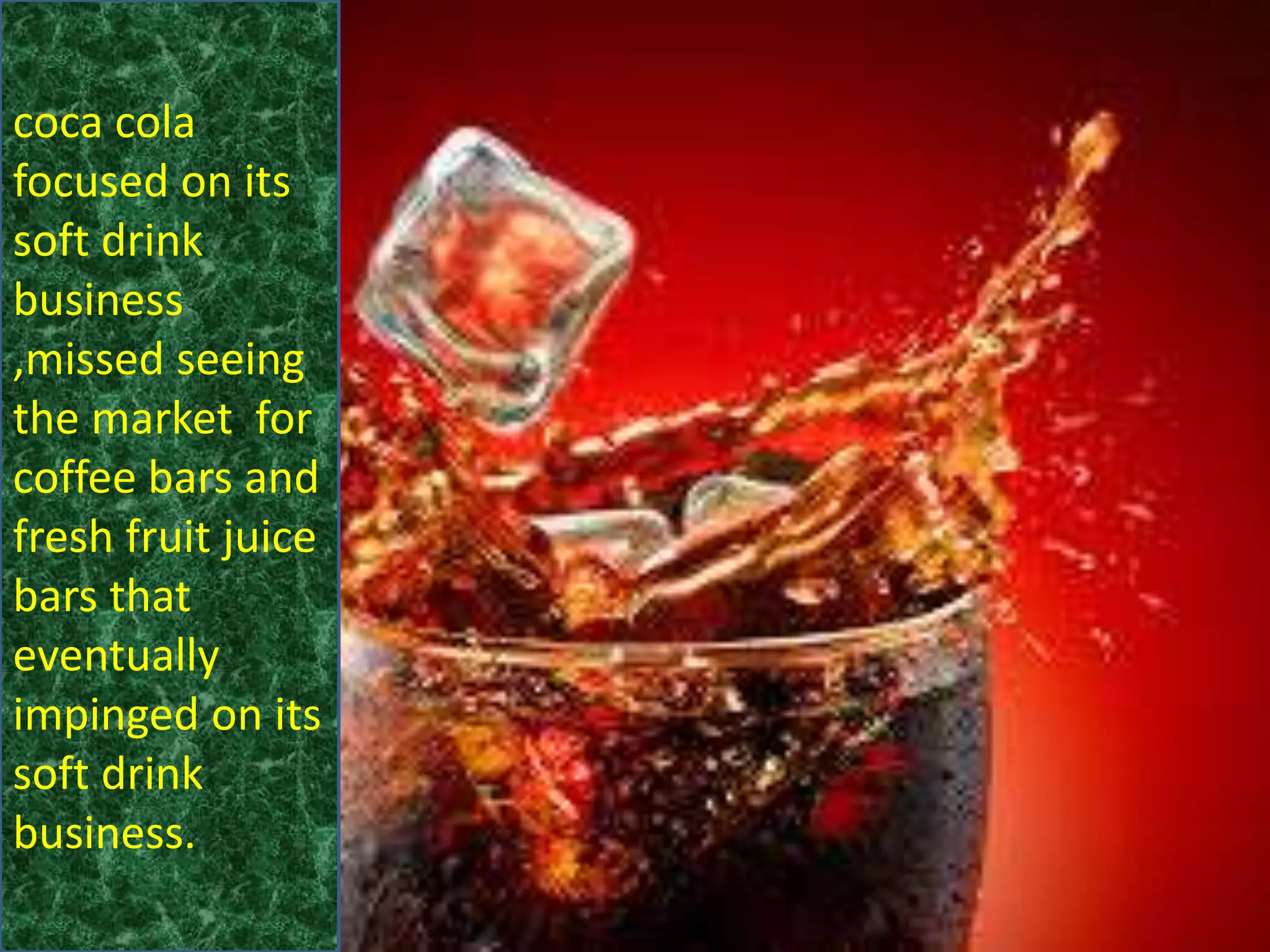 coca cola
focused on its
soft drink
business
,missed seeing
the market for
coffee bars and
fresh fruit juice
bars that
eventually
impinged on its
soft drink
business.