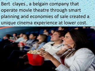 Bert clayes , a belgain company that
operate movie theatre through smart
planning and economies of sale created a
unique cinema experience at lower cost.
 