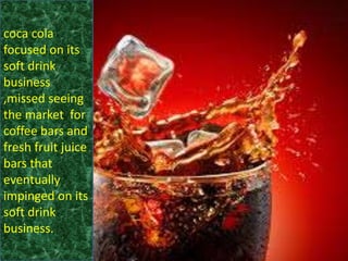 coca cola
focused on its
soft drink
business
,missed seeing
the market for
coffee bars and
fresh fruit juice
bars that
eventually
impinged on its
soft drink
business.
 