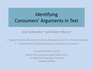 Identifying
        Consumers’ Arguments in Text

               Jodi Schneider1 and Adam Wyner2

1 - Digital Enterprise Research Institute, National University of Ireland, Galway
          2 – Department of Computer Science, University of Liverpool

                          Tuesday October 9, 2012
                   SWAIE 2012 (colocated with EKAW 2012)
                      at National University of Ireland
                              Galway, Ireland
 