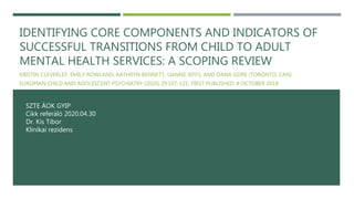 IDENTIFYING CORE COMPONENTS AND INDICATORS OF
SUCCESSFUL TRANSITIONS FROM CHILD TO ADULT
MENTAL HEALTH SERVICES: A SCOPING REVIEW
KRISTIN CLEVERLEY, EMILY ROWLAND, KATHRYN BENNETT, LIANNE JEFFS, AND DANA GORE (TORONTO, CAN)
EUROPIAN CHILD AND ADOLESCENT PSYCHIATRY (2020) 29:107-121. FIRST PUBLISHED: 8 OCTOBER 2018
SZTE ÁOK GYIP
Cikk referáló 2020.04.30
Dr. Kis Tibor
Klinikai rezidens
 