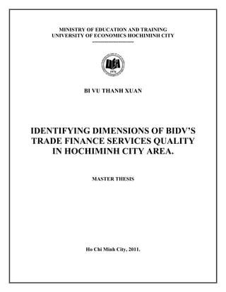MINISTRY OF EDUCATION AND TRAINING
UNIVERSITY OF ECONOMICS HOCHIMINH CITY
------------------------
BI VU THANH XUAN
IDENTIFYING DIMENSIONS OF BIDV’S
TRADE FINANCE SERVICES QUALITY
IN HOCHIMINH CITY AREA.
MASTER THESIS
Ho Chi Minh City, 2011.
 