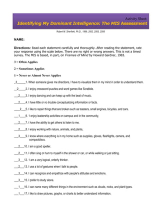 Activity Sheet:
  Identifying My Dominant Intelligence: The MIS Assessment
                                      Robert M. Sherfiekt, Ph.D., 1999, 2002, 2005, 2008


NAME:

Directions: Read each statement carefully and thoroughly. After reading the statement, rate
your response using the scale below. There are no right or wrong answers. This is not a timed
survey. The MIS is based, in part, on Frames of Mind by Howard Gardner, 1983.

3 = Often Applies

2 = Sometimes Applies

1 = Never or Almost Never Applies

_3______1. When someone gives me directions, I have to visualize them in my mind in order to understand them.

__2_____2. I enjoy crossword puzzles and word games like Scrabble.

___2____3. I enjoy dancing and can keep up with the beat of music.

___2____4. I have little or no trouble conceptualizing information or facts.

____2___5. I like to repair things that are broken such as toasters, small engines, bicycles, and cars.

___1____6. 1 enjoy leadership activities on campus and in the community,

___2____7. I have the ability to get others to listen to me.

___2____8. I enjoy working with nature, animals, and plants,

___3____9. I know where everything is in my home such as supplies, gloves, flashlights, camera, and
            compactdiscs.

___2___10. I am a good speller.

___2___11. I often sing or hum to myself in the shower or car, or while walking or just sitting.

___3___12. 1 am a very logical, orderly thinker.

___2___13. I use a lot of gestures when I talk to people.

___3___14. I can recognize and empathize with people's attitudes and emotions.

___3___15. I prefer to study alone.

___1___16. I can name many different things in the environment such as clouds, rocks, and plant types.

___1___17. I like to draw pictures, graphs, or charts to better understand information.
 