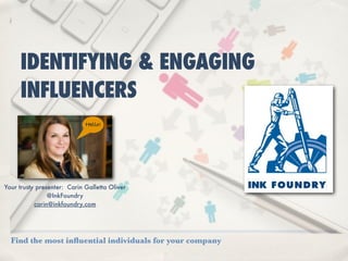 IDENTIFYING & ENGAGING
     INFLUENCERS
                             Hello!




Your trusty presenter: Carin Galletta Oliver
                @InkFoundry
           carin@inkfoundry.com




  Find the most inﬂuential individuals for your company
 