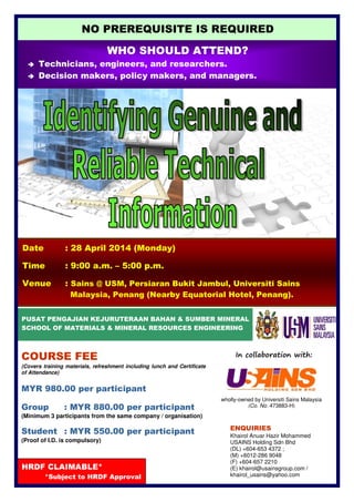 wholly-owned by Universiti Sains Malaysia
(Co. No. 473883-H)
Date : 28 April 2014 (Monday)
Time : 9:00 a.m. – 5:00 p.m.
Venue : Sains @ USM, Persiaran Bukit Jambul, Universiti Sains
Malaysia, Penang (Nearby Equatorial Hotel, Penang).
PUSAT PENGAJIAN KEJURUTERAAN BAHAN & SUMBER MINERAL
SCHOOL OF MATERIALS & MINERAL RESOURCES ENGINEERING
HRDF CLAIMABLE*
*Subject to HRDF Approval
COURSE FEE
(Covers training materials, refreshment including lunch and Certificate
of Attendance)
MYR 980.00 per participant
Group : MYR 880.00 per participant
(Minimum 3 participants from the same company / organisation)
Student : MYR 550.00 per participant
(Proof of I.D. is compulsory)
In collaboration with:
WHO SHOULD ATTEND?
Technicians, engineers, and researchers.
Decision makers, policy makers, and managers.
NO PREREQUISITE IS REQUIRED
ENQUIRIES
Khairol Anuar Hazir Mohammed
USAINS Holding Sdn Bhd
(DL) +604-653 4372 ;
(M) +6012-286 9048
(F) +604-657 2210
(E) khairol@usainsgroup.com /
khairol_usains@yahoo.com
 