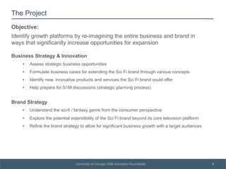 SUBSECTION TITLE
4University of Chicago GSB Innovation Roundtable
The Project
Business Strategy & Innovation
•  Assess strategic business opportunities
•  Formulate business cases for extending the Sci Fi brand through various concepts
•  Identify new, innovative products and services the Sci Fi brand could offer
•  Help prepare for S1M discussions (strategic planning process)
Brand Strategy
•  Understand the sci-fi / fantasy genre from the consumer perspective
•  Explore the potential extendibility of the Sci Fi brand beyond its core television platform
•  Refine the brand strategy to allow for significant business growth with a target audiences
Objective:
Identify growth platforms by re-imagining the entire business and brand in
ways that significantly increase opportunities for expansion
 
