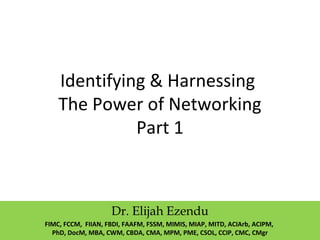 Identifying & Harnessing
The Power of Networking
Part 1
Dr. Elijah Ezendu
FIMC, FCCM, FIIAN, FBDI, FAAFM, FSSM, MIMIS, MIAP, MITD, ACIArb, ACIPM,
PhD, DocM, MBA, CWM, CBDA, CMA, MPM, PME, CSOL, CCIP, CMC, CMgr
 