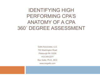IDENTIFYING HIGH
PERFORMING CPA’S
ANATOMY OF A CPA
360˚ DEGREE ASSESSMENT
Gatto Associates, LLC
750 Washington Road
Pittsburgh PA 15228
412-344-2277
Rex Gatto, Ph.D., BCC
www.rexgatto.com
 