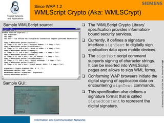 Since WAP 1.2 WMLScript Crypto (Aka: WMLSCrypt) The ‘WMLScript Crypto Library’ specification provides information-bound security services.  Currently, it defines a signature interface  signText  to digitally sign application data upon mobile devices. The  signText  script command supports signing of character strings.  It can be inserted into WMLScript pages and allows to sign WML forms. Conforming WAP browsers initiate the digital signing of application data on encountering  signText  commands. This specification also defines a signature format that is called  SignedContent  to represent the digital signature.  Sample WMLScript source: Sample GUI: 