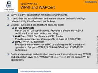 Since WAP 2.0 WPKI and WAPCert WPKI is a PKI specification for mobile environments.  It describes the establishment and maintenance of authentic bindings between entity identifiers and public keys.  Several PKI-related specifications currently exist: WTLS certificate Part of the WTLS specifications. Provides a simple, non-ASN.1 certificate format in an ad-hoc encoding. WAPCert : ‘WAP Certificate and CRL Profile’ Provides a compact certificate profile on base of X.509-PKIX. WPKI : ‘WAP PKI Definition’ Provides the framework for WPKI by defining the PKI model and operations. Supports WTLS, X.509-WAPCert, and X.509-PKIX certificates. Entity and message authentication services at transport-layer (e.g. WTLS) and application-layer (e.g. WMLSCrypt  signText ) are the current WPKI applications. 