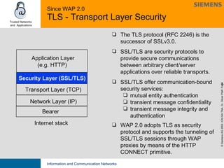 Since WAP 2.0 TLS - Transport Layer Security The TLS protocol (RFC 2246) is the successor of SSLv3.0.  SSL/TLS are security protocols to provide secure communications between arbitrary client/server applications over reliable transports. SSL/TLS offer communication-bound security services: mutual entity authentication transient message confidentiality transient message integrity and  authentication WAP 2.0 adopts TLS as security protocol and supports the tunneling of SSL/TLS sessions through WAP proxies by means of the HTTP CONNECT primitive. Bearer Security Layer (SSL/TLS) Application Layer (e.g. HTTP) Network Layer (IP) Internet stack Transport Layer (TCP) 
