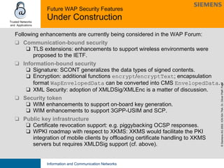 Future WAP Security Features  Under Construction Following enhancements are currently being considered in the WAP Forum: Communication-bound security TLS extensions: enhancements to support wireless environments were proposed to the IETF. Information-bound security Signature: SCONT generalizes the data types of signed contents. Encryption: additional functions  encrypt / encryptText ; encapsulation format  WapEnvelopedData  can be converted into CMS  EnvelopedData . XML Security: adoption of XMLDSig/XMLEnc is a matter of discussion. Security token WIM enhancements to support on-board key generation. WIM enhancements to support 3GPP-USIM and SCP. Public key infrastructure Certificate revocation support: e.g. piggybacking OCSP responses. WPKI roadmap with respect to XKMS: XKMS would facilitate the PKI integration of mobile clients by offloading certificate handling to XKMS servers but requires XMLDSig support (cf. above).  