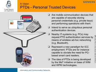 A Vision PTDs - Personal Trusted Devices Are mobile communication devices that are capable of securely storing personal credentials (e.g. private keys) and performing operations with them.  Intend to serve as ubiquitous personal authentication devices. Nearby IT-systems (e.g. PCs) may request PTD authentication services by means of wireless ad-hoc networking (e.g. Bluetooth). Represent a new paradigm for ICC employment: PTDs are for instance capable to obviate the need for PC-based smart card readers. The idea of PTDs is being developed by the MeT initiative on base of WIM and WPKI technologies. 