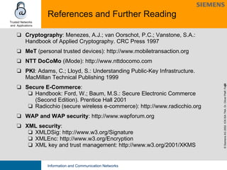 References and Further Reading Cryptography : Menezes, A.J.; van Oorschot, P.C.; Vanstone, S.A.: Handbook of Applied Cryptography. CRC Press 1997 MeT  (personal trusted devices):   http://www.mobiletransaction.org NTT DoCoMo  (iMode):   http://www.nttdocomo.com PKI :   Adams, C.; Lloyd, S.: Understanding Public-Key Infrastructure. MacMillan Technical Publishing 1999 Secure E-Commerce : Handbook: Ford, W.; Baum, M.S.: Secure Electronic Commerce (Second Edition). Prentice Hall 2001 Radicchio (secure wireless e-commerce): http://www.radicchio.org WAP and WAP security :   http://www.wapforum.org XML security :  XMLDSig: http://www.w3.org/Signature XMLEnc: http://www.w3.org/Encryption XML key and trust management: http://www.w3.org/2001/XKMS 