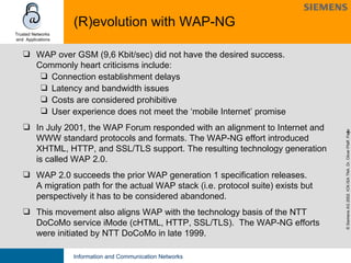 (R)evolution with WAP-NG WAP over GSM (9,6 Kbit/sec) did not have the desired success. Commonly heart criticisms include: Connection establishment delays Latency and bandwidth issues Costs are considered prohibitive User experience does not meet the ‘mobile Internet’ promise In July 2001, the WAP Forum responded with an alignment to Internet and WWW standard protocols and formats. The WAP-NG effort introduced XHTML, HTTP, and SSL/TLS support. The resulting technology generation is called WAP 2.0.  WAP 2.0 succeeds the prior WAP generation 1 specification releases.  A migration path for the actual WAP stack (i.e. protocol suite) exists but  perspectively  it has to be considered abandoned. This movement also aligns WAP with the technology basis of the NTT DoCoMo service iMode (cHTML, HTTP, SSL/TLS).  The WAP-NG efforts were initiated by NTT DoCoMo in late 1999. 