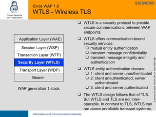 Since WAP 1.0 WTLS - Wireless TLS WAP generation 1 stack Session   Layer (WSP) Transaction Layer (WTP) Application Layer (WAE) Bearer Transport Layer (WDP) Security Layer (WTLS) WTLS is a security protocol to provide secure communications between WAP endpoints. WTLS offers communication-bound security services: mutual entity authentication transient message confidentiality transient message integrity and  authentication WTLS entity authentication classes: 1: client and server unauthenticated 2: client unauthenticated, server    authenticated 3: client and server authenticated The WTLS design follows that of TLS. But WTLS and TLS are not inter-operable. In contrast to TLS, WTLS can run above unreliable transport systems. 