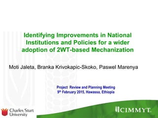 Identifying Improvements in National
Institutions and Policies for a wider
adoption of 2WT-based Mechanization
Moti Jaleta, Branka Krivokapic-Skoko, Paswel Marenya
Project Review and Planning Meeting
9th February 2015, Hawassa, Ethiopia
 