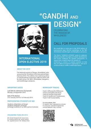 We would like to invite you to the 2019 edition of
International Open Elective workshops at the NID
Ahmedabad, Gandhinagar, and Bengaluru campuses.
The theme “GANDHI & DESIGN” seeks to celebrate
Mahatma Gandhi’s thoughts on holistic development
and further challenge the student participants, to
expand their insights about the wisdom of
wholeness in context of creative creation, so that
they are able to recognise it, appreciate it. and use it
constructively to create a meaningful future.
INTERNATIONAL
OPEN ELECTIVE 2019
ABOUT IOE 2019
The National Institute of Design, Ahmedabad, India
announces the 7th edition of the International Open
Electives 2019. This will be a two-week long series
of interdisciplinary workshops collective which will
be held across the NID’s Ahmedabad, Bengaluru,
and Gandhinagar campuses.
IMPORTANT DATES
Last date for submission of proposals:
Monday, 24 September 2018
Date of the elective:
21st January 2019 to 1st February 2019
PARTICIPATING STUDENTS OF NID
Students of Bachelors of Design
Students of Masters of Design
Exchange students of our MoU partner Institutes
ORGANISING TEAM, IOE 2019
Mr. Amresh Panigrahi, Mr. Austin Davis,
Dr. Aneesha Sharma, Mr. Anoop Saxena
Mr. Jagadish Kumar V, Mr. Shaﬁque Afzal
“GANDHI AND
DESIGN”
CELEBRATING
THE WISDOM OF
WHOLENESS
WORKSHOP TRACKS
Track l: Diffusing the Differences
Track ll: Strengthen the Roots
Track lll: Portrait of the Earth
Track lV: Gandhi and Timelessness
Track V: Self-Sustainability
For more details, Visit:
To register: http://openelective.nid.edu/
For enquiries: openelective@nid.edu
Institute Website: http://nid.edu
CALL FOR PROPOSALS
 