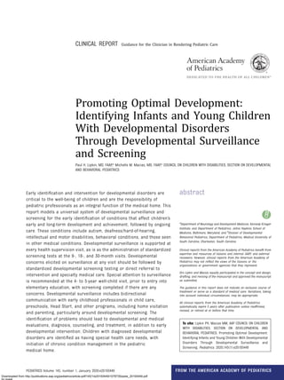 CLINICAL REPORT Guidance for the Clinician in Rendering Pediatric Care
Promoting Optimal Development:
Identifying Infants and Young Children
With Developmental Disorders
Through Developmental Surveillance
and Screening
Paul H. Lipkin, MD, FAAP,a
Michelle M. Macias, MD, FAAP,b
COUNCIL ON CHILDREN WITH DISABILITIES, SECTION ON DEVELOPMENTAL
AND BEHAVIORAL PEDIATRICS
abstract
Early identiﬁcation and intervention for developmental disorders are
critical to the well-being of children and are the responsibility of
pediatric professionals as an integral function of the medical home. This
report models a universal system of developmental surveillance and
screening for the early identiﬁcation of conditions that affect children’s
early and long-term development and achievement, followed by ongoing
care. These conditions include autism, deafness/hard-of-hearing,
intellectual and motor disabilities, behavioral conditions, and those seen
in other medical conditions. Developmental surveillance is supported at
every health supervision visit, as is as the administration of standardized
screening tests at the 9-, 18-, and 30-month visits. Developmental
concerns elicited on surveillance at any visit should be followed by
standardized developmental screening testing or direct referral to
intervention and specialty medical care. Special attention to surveillance
is recommended at the 4- to 5-year well-child visit, prior to entry into
elementary education, with screening completed if there are any
concerns. Developmental surveillance includes bidirectional
communication with early childhood professionals in child care,
preschools, Head Start, and other programs, including home visitation
and parenting, particularly around developmental screening. The
identiﬁcation of problems should lead to developmental and medical
evaluations, diagnosis, counseling, and treatment, in addition to early
developmental intervention. Children with diagnosed developmental
disorders are identiﬁed as having special health care needs, with
initiation of chronic condition management in the pediatric
medical home.
a
Department of Neurology and Development Medicine, Kennedy Krieger
Institute, and Department of Pediatrics, Johns Hopkins School of
Medicine, Baltimore, Maryland; and b
Division of Developmental-
Behavioral Pediatrics, Department of Pediatrics, Medical University of
South Carolina, Charleston, South Carolina
Clinical reports from the American Academy of Pediatrics beneﬁt from
expertise and resources of liaisons and internal (AAP) and external
reviewers. However, clinical reports from the American Academy of
Pediatrics may not reﬂect the views of the liaisons or the
organizations or government agencies that they represent.
Drs Lipkin and Macias equally participated in the concept and design,
drafting, and revising of the manuscript and approved the manuscript
as submitted.
The guidance in this report does not indicate an exclusive course of
treatment or serve as a standard of medical care. Variations, taking
into account individual circumstances, may be appropriate.
All clinical reports from the American Academy of Pediatrics
automatically expire 5 years after publication unless reafﬁrmed,
revised, or retired at or before that time.
To cite: Lipkin PH, Macias MM, AAP COUNCIL ON CHILDREN
WITH DISABILITIES, SECTION ON DEVELOPMENTAL AND
BEHAVIORAL PEDIATRICS. Promoting Optimal Development:
Identifying Infants and Young Children With Developmental
Disorders Through Developmental Surveillance and
Screening. Pediatrics. 2020;145(1):e20193449
PEDIATRICS Volume 145, number 1, January 2020:e20193449 FROM THE AMERICAN ACADEMY OF PEDIATRICS
Downloaded from http://publications.aap.org/pediatrics/article-pdf/145/1/e20193449/1078735/peds_20193449.pdf
by guest
 