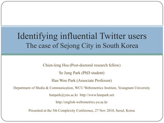 Chien-leng Hsu (Post-doctoral research fellow) Se Jung Park (PhD student) Han Woo Park (Associate Professor) Department of Media & Communication, WCU Webometrics Institute, Yeungnam University hanpark@ynu.ac.kr  http://www.hanpark.net http://english-webometrics.yu.ac.kr Presented at the 5th Complexity Conference, 27 Nov 2010, Seoul, Korea Identifying influential Twitter usersThe case of Sejong City in South Korea 