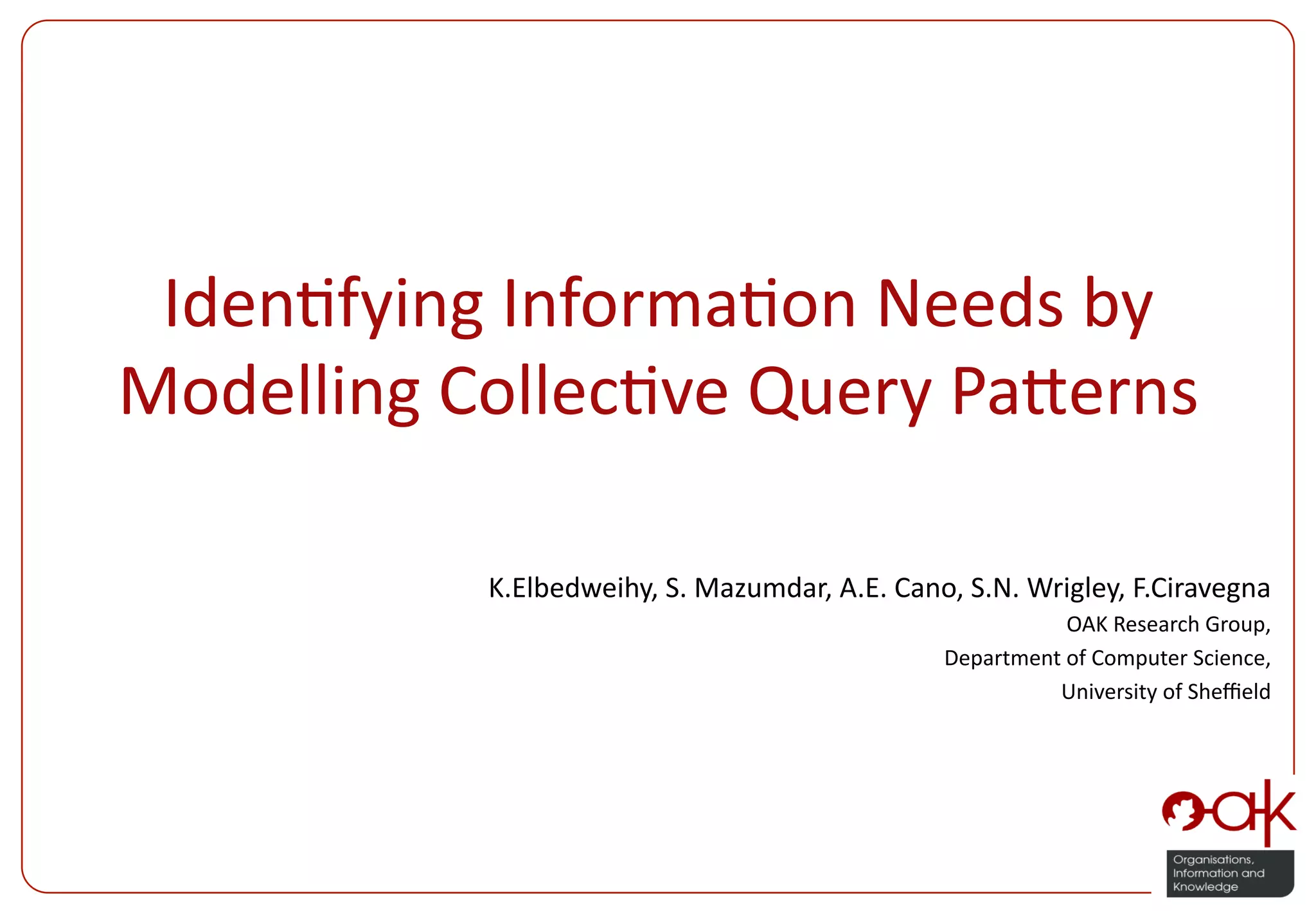 Iden%fying  Informa%on  Needs  by   Modelling  Collec%ve  Query  Pa:erns   K.Elbedweihy,  S.  Mazumdar,  A.E.  Cano,  S.N.  Wrigley,  F.Ciravegna   OAK  Research  Group,     Department  of  Computer  Science,     University  of  Sheﬃeld   