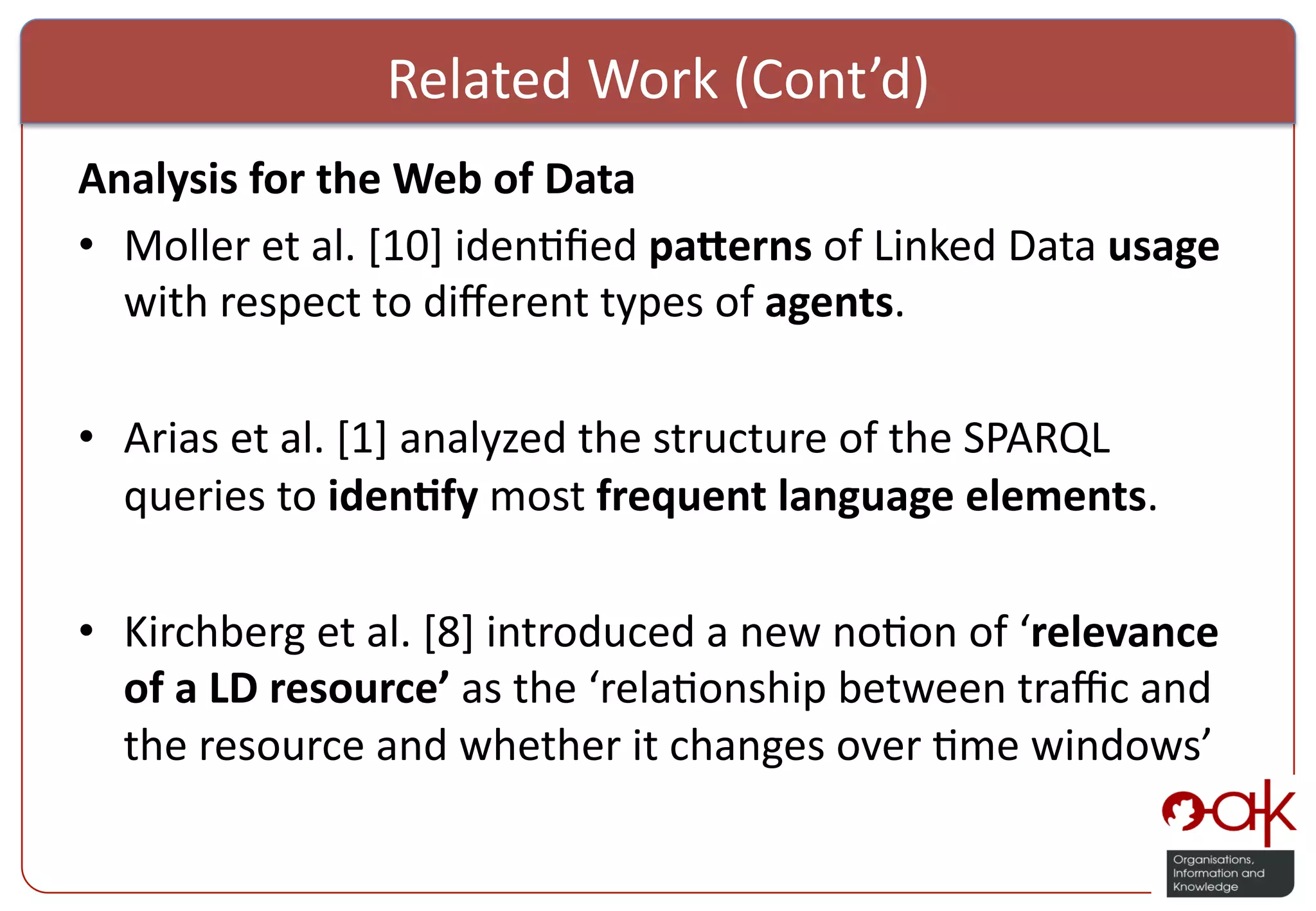 Related  Work  (Cont’d)   Analysis  for  the  Web  of  Data   •  Moller  et  al.  [10]  iden%ﬁed  pa>erns  of  Linked  Data  usage   with  respect  to  diﬀerent  types  of  agents.   •  Arias  et  al.  [1]  analyzed  the  structure  of  the  SPARQL   queries  to  iden(fy  most  frequent  language  elements.   •  Kirchberg  et  al.  [8]  introduced  a  new  no%on  of  ‘relevance   of  a  LD  resource’  as  the  ‘rela%onship  between  traﬃc  and   the  resource  and  whether  it  changes  over  %me  windows’   