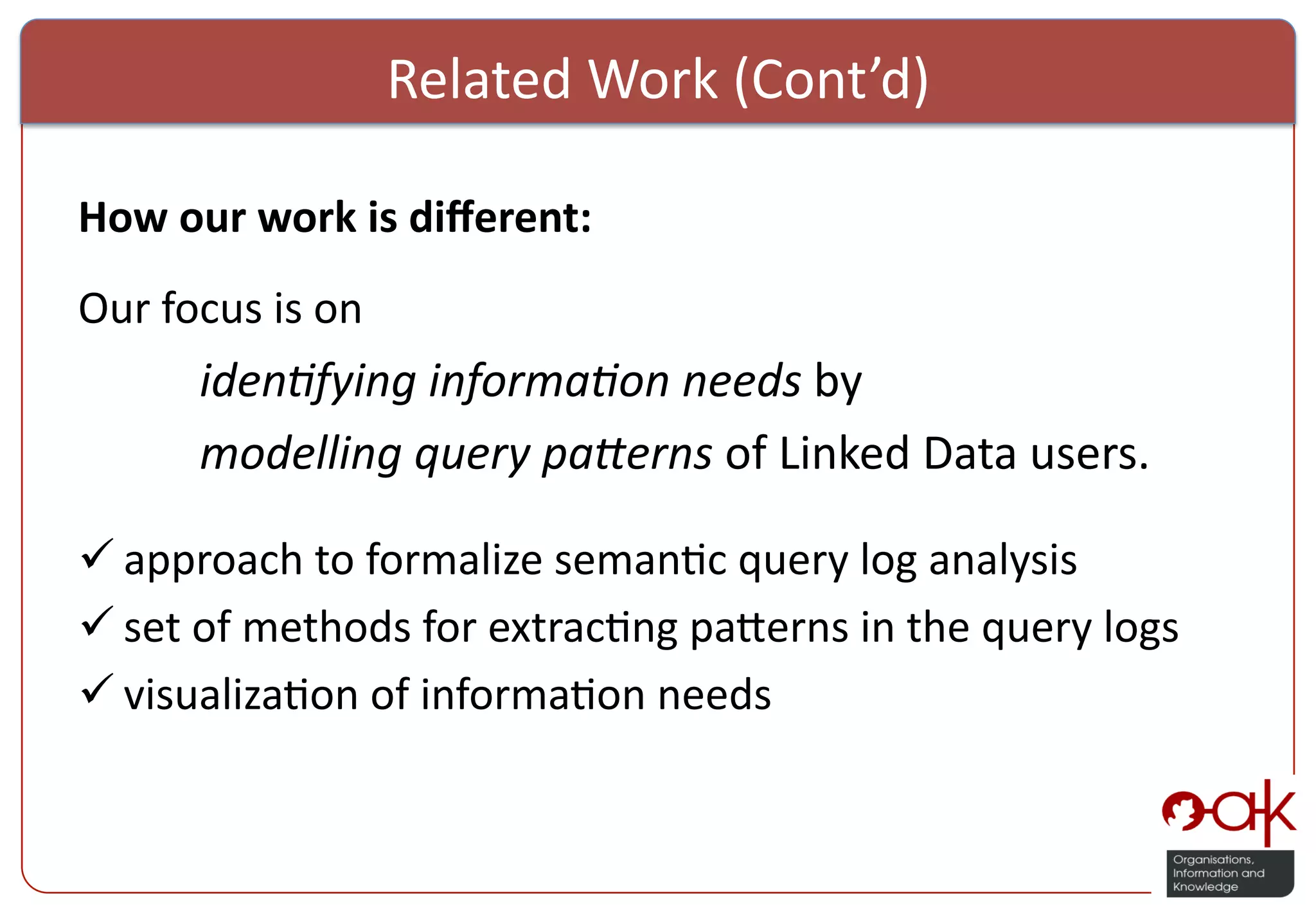Related  Work  (Cont’d)     How  our  work  is  diﬀerent:     Our  focus  is  on        iden%fying  informa%on  needs  by        modelling  query  pa5erns  of  Linked  Data  users.        approach  to  formalize  seman%c  query  log  analysis      set  of  methods  for  extrac%ng  pa:erns  in  the  query  logs    visualiza%on  of  informa%on  needs   