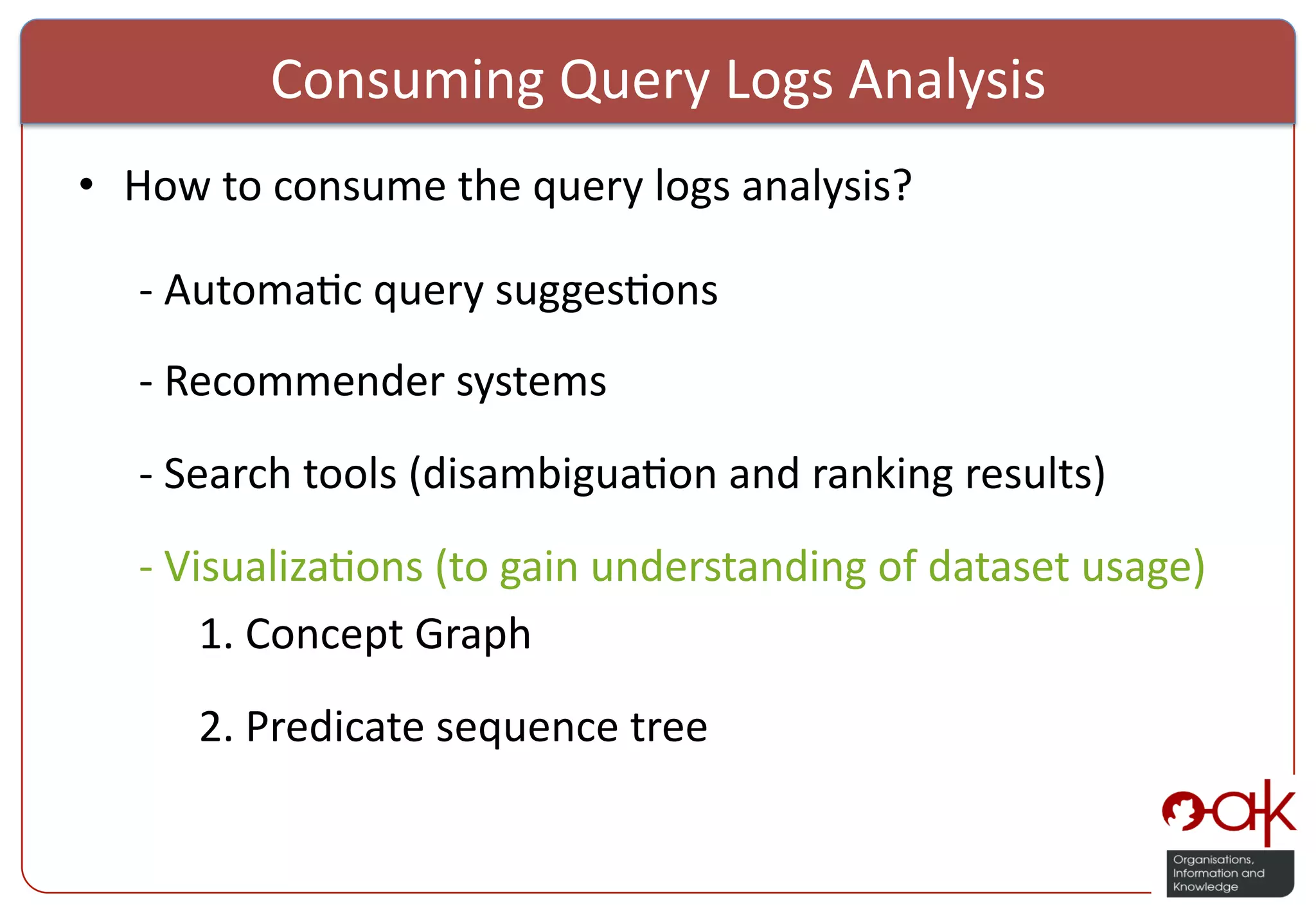 Consuming  Query  Logs  Analysis   •  How  to  consume  the  query  logs  analysis?      -­‐  Automa%c  query  sugges%ons      -­‐  Recommender  systems        -­‐  Search  tools  (disambigua%on  and  ranking  results)      -­‐  Visualiza%ons  (to  gain  understanding  of  dataset  usage)      1.  Concept  Graph        2.  Predicate  sequence  tree   