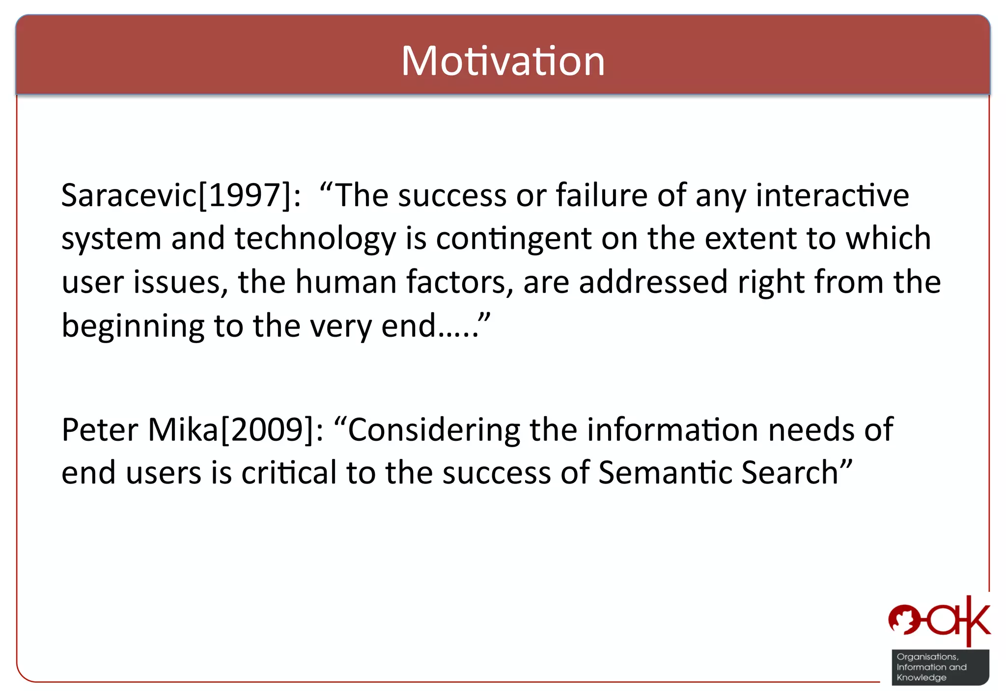 Mo%va%on     Saracevic[1997]:    “ The  success  or  failure  of  any  interac%ve   system  and  technology  is  con%ngent  on  the  extent  to  which   user  issues,  the  human  factors,  are  addressed  right  from  the   beginning  to  the  very  end…..”     Peter  Mika[2009]:  “Considering  the  informa%on  needs  of   end  users  is  cri%cal  to  the  success  of  Seman%c  Search”       ! 