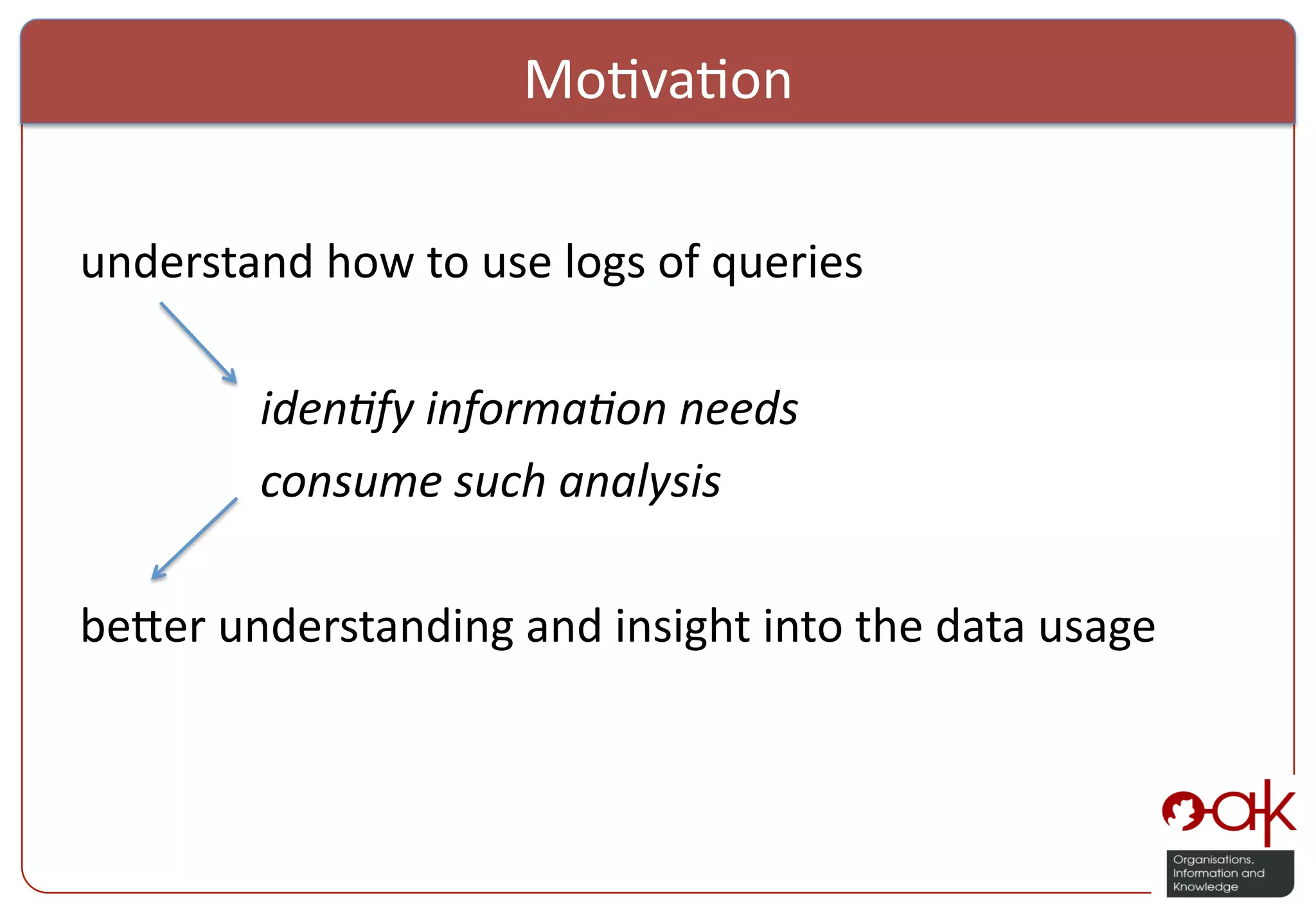 Mo%va%on     understand  how  to  use  logs  of  queries                iden%fy  informa%on  needs          consume  such  analysis                                                                     be:er  understanding  and  insight  into  the  data  usage     ! 