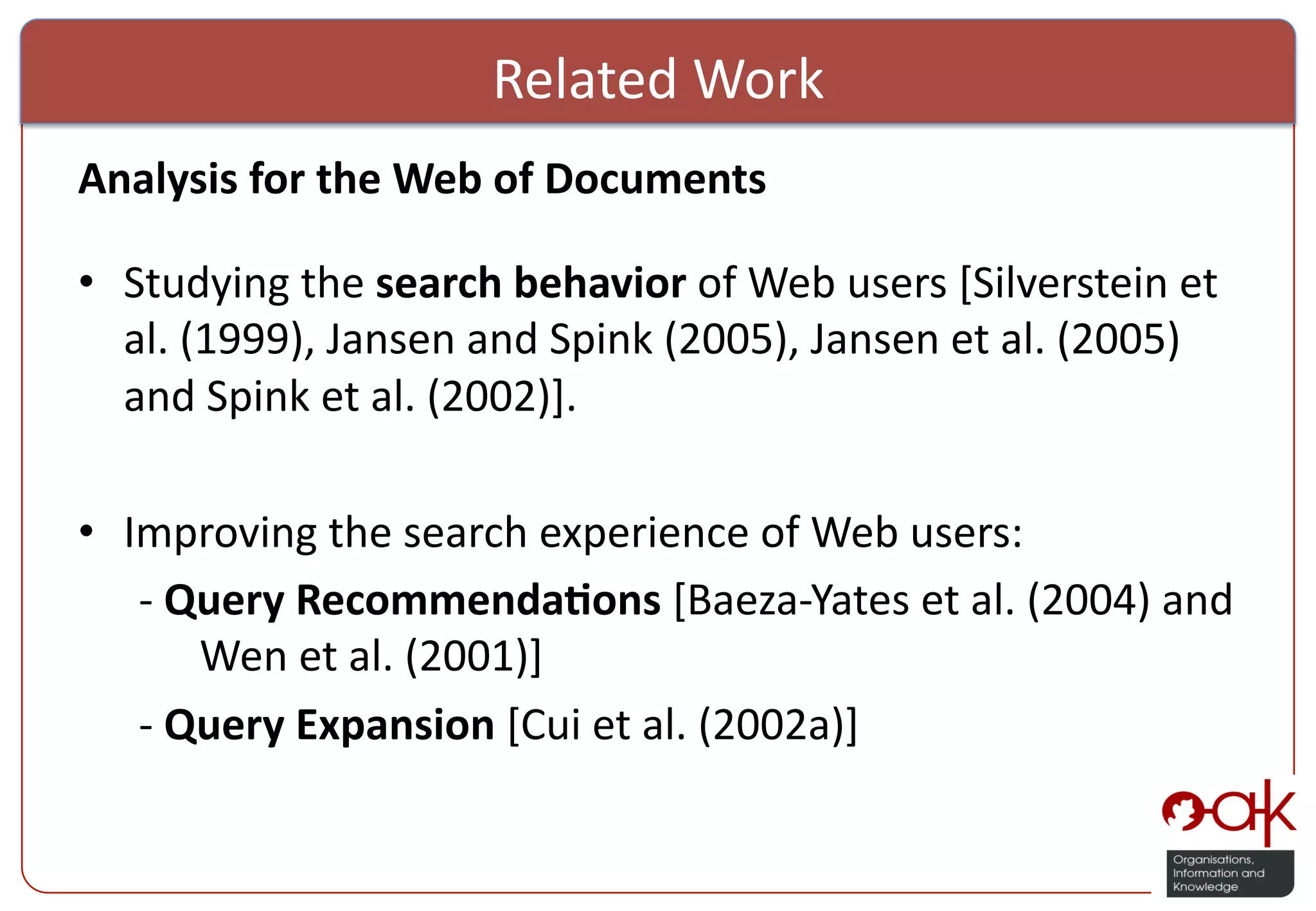 Related  Work   Analysis  for  the  Web  of  Documents     •  Studying  the  search  behavior  of  Web  users  [Silverstein  et   al.  (1999),  Jansen  and  Spink  (2005),  Jansen  et  al.  (2005)   and  Spink  et  al.  (2002)].   •  Improving  the  search  experience  of  Web  users:    -­‐  Query  Recommenda(ons  [Baeza-­‐Yates  et  al.  (2004)  and      Wen  et  al.  (2001)]    -­‐  Query  Expansion  [Cui  et  al.  (2002a)]     